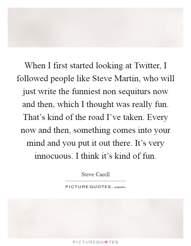 When I first started looking at Twitter, I followed people like Steve Martin, who will just write the funniest non sequiturs now and then, which I thought was really fun. That's kind of the road I've taken. Every now and then, something comes into your mind and you put it out there. It's very innocuous. I think it's kind of fun Picture Quote #1
