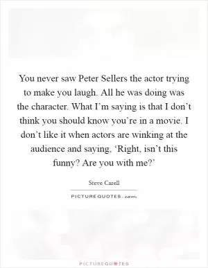 You never saw Peter Sellers the actor trying to make you laugh. All he was doing was the character. What I’m saying is that I don’t think you should know you’re in a movie. I don’t like it when actors are winking at the audience and saying, ‘Right, isn’t this funny? Are you with me?’ Picture Quote #1