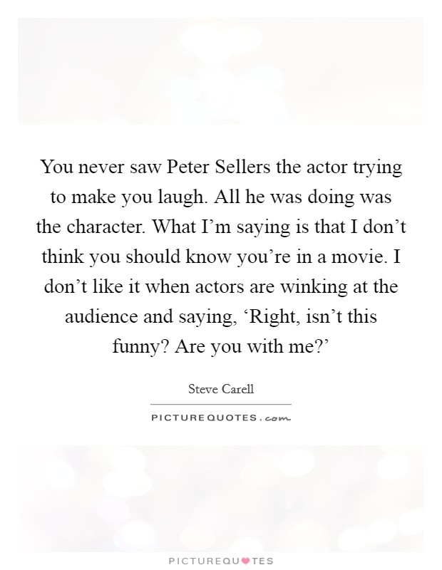 You never saw Peter Sellers the actor trying to make you laugh. All he was doing was the character. What I'm saying is that I don't think you should know you're in a movie. I don't like it when actors are winking at the audience and saying, ‘Right, isn't this funny? Are you with me?' Picture Quote #1