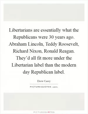 Libertarians are essentially what the Republicans were 30 years ago. Abraham Lincoln, Teddy Roosevelt, Richard Nixon, Ronald Reagan. They’d all fit more under the Libertarian label than the modern day Republican label Picture Quote #1