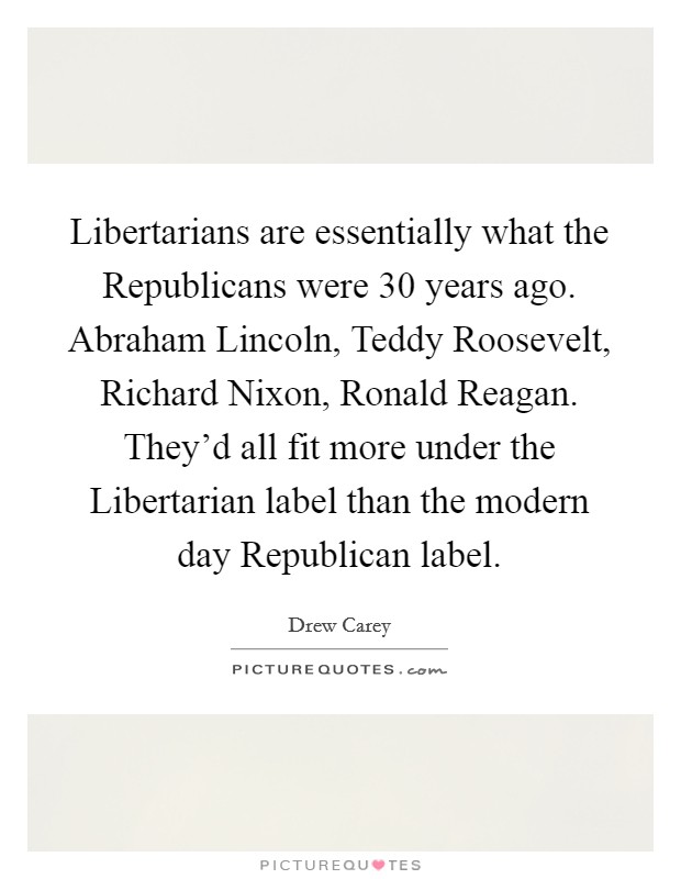 Libertarians are essentially what the Republicans were 30 years ago. Abraham Lincoln, Teddy Roosevelt, Richard Nixon, Ronald Reagan. They'd all fit more under the Libertarian label than the modern day Republican label Picture Quote #1