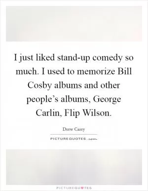 I just liked stand-up comedy so much. I used to memorize Bill Cosby albums and other people’s albums, George Carlin, Flip Wilson Picture Quote #1