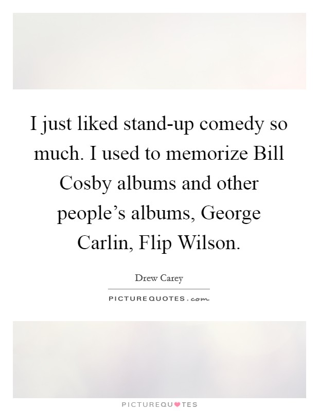 I just liked stand-up comedy so much. I used to memorize Bill Cosby albums and other people's albums, George Carlin, Flip Wilson Picture Quote #1