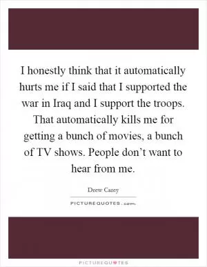I honestly think that it automatically hurts me if I said that I supported the war in Iraq and I support the troops. That automatically kills me for getting a bunch of movies, a bunch of TV shows. People don’t want to hear from me Picture Quote #1