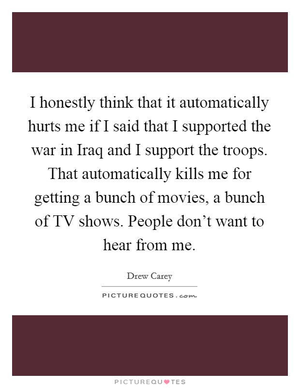 I honestly think that it automatically hurts me if I said that I supported the war in Iraq and I support the troops. That automatically kills me for getting a bunch of movies, a bunch of TV shows. People don't want to hear from me Picture Quote #1