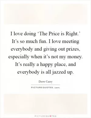 I love doing ‘The Price is Right.’ It’s so much fun. I love meeting everybody and giving out prizes, especially when it’s not my money. It’s really a happy place, and everybody is all jazzed up Picture Quote #1
