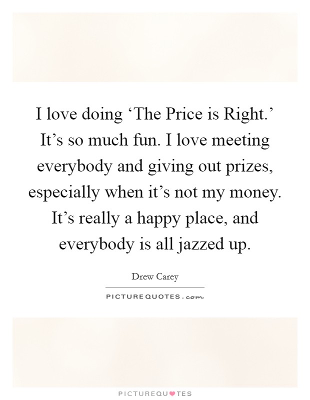 I love doing ‘The Price is Right.' It's so much fun. I love meeting everybody and giving out prizes, especially when it's not my money. It's really a happy place, and everybody is all jazzed up Picture Quote #1