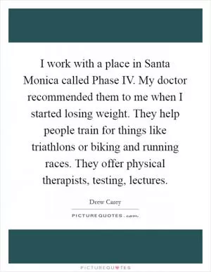 I work with a place in Santa Monica called Phase IV. My doctor recommended them to me when I started losing weight. They help people train for things like triathlons or biking and running races. They offer physical therapists, testing, lectures Picture Quote #1