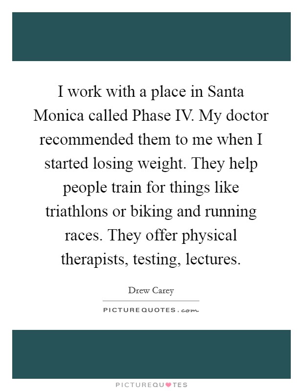 I work with a place in Santa Monica called Phase IV. My doctor recommended them to me when I started losing weight. They help people train for things like triathlons or biking and running races. They offer physical therapists, testing, lectures Picture Quote #1