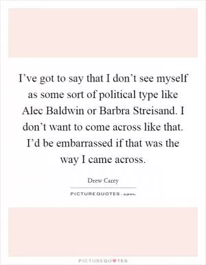I’ve got to say that I don’t see myself as some sort of political type like Alec Baldwin or Barbra Streisand. I don’t want to come across like that. I’d be embarrassed if that was the way I came across Picture Quote #1