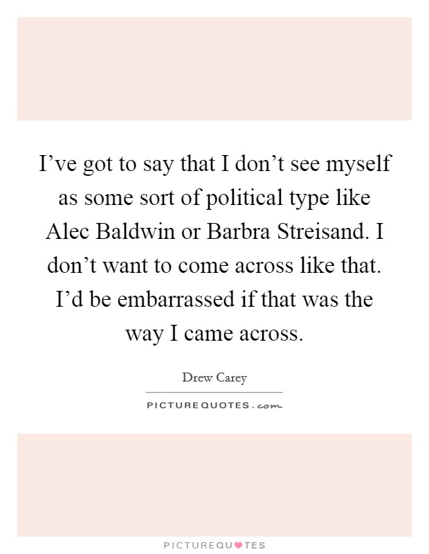 I've got to say that I don't see myself as some sort of political type like Alec Baldwin or Barbra Streisand. I don't want to come across like that. I'd be embarrassed if that was the way I came across Picture Quote #1
