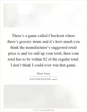 There’s a game called Checkout where there’s grocery items and it’s how much you think the manufacturer’s suggested retail price is and we add up your total, then your total has to be within $2 of the regular total. I don’t think I could ever win that game Picture Quote #1