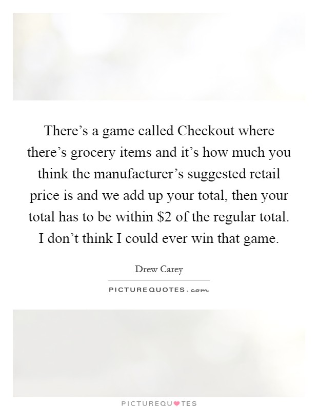There's a game called Checkout where there's grocery items and it's how much you think the manufacturer's suggested retail price is and we add up your total, then your total has to be within $2 of the regular total. I don't think I could ever win that game Picture Quote #1