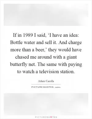 If in 1989 I said, ‘I have an idea: Bottle water and sell it. And charge more than a beer,’ they would have chased me around with a giant butterfly net. The same with paying to watch a television station Picture Quote #1