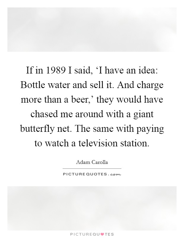 If in 1989 I said, ‘I have an idea: Bottle water and sell it. And charge more than a beer,' they would have chased me around with a giant butterfly net. The same with paying to watch a television station Picture Quote #1