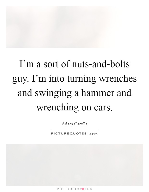I'm a sort of nuts-and-bolts guy. I'm into turning wrenches and swinging a hammer and wrenching on cars Picture Quote #1