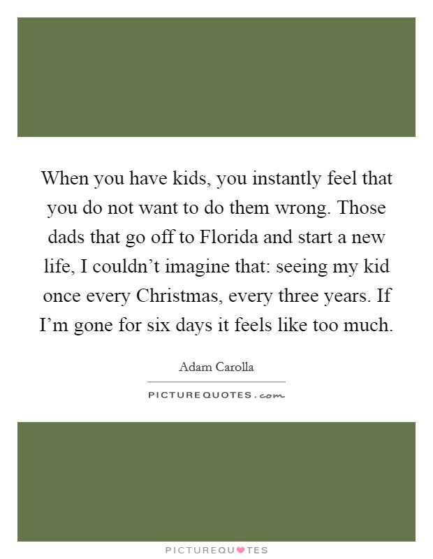 When you have kids, you instantly feel that you do not want to do them wrong. Those dads that go off to Florida and start a new life, I couldn't imagine that: seeing my kid once every Christmas, every three years. If I'm gone for six days it feels like too much Picture Quote #1