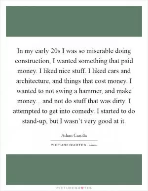 In my early 20s I was so miserable doing construction, I wanted something that paid money. I liked nice stuff. I liked cars and architecture, and things that cost money. I wanted to not swing a hammer, and make money... and not do stuff that was dirty. I attempted to get into comedy. I started to do stand-up, but I wasn’t very good at it Picture Quote #1