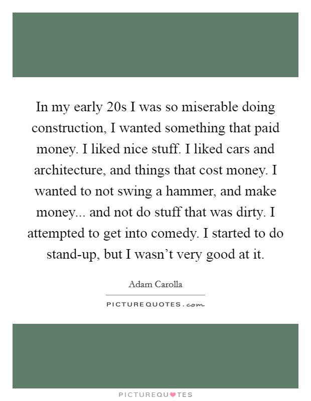 In my early 20s I was so miserable doing construction, I wanted something that paid money. I liked nice stuff. I liked cars and architecture, and things that cost money. I wanted to not swing a hammer, and make money... and not do stuff that was dirty. I attempted to get into comedy. I started to do stand-up, but I wasn't very good at it Picture Quote #1