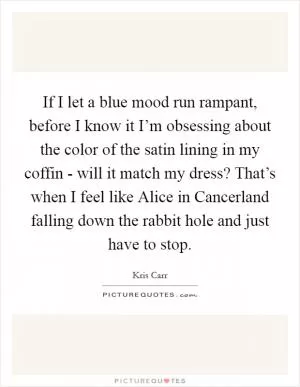 If I let a blue mood run rampant, before I know it I’m obsessing about the color of the satin lining in my coffin - will it match my dress? That’s when I feel like Alice in Cancerland falling down the rabbit hole and just have to stop Picture Quote #1