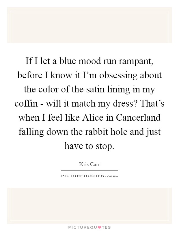 If I let a blue mood run rampant, before I know it I'm obsessing about the color of the satin lining in my coffin - will it match my dress? That's when I feel like Alice in Cancerland falling down the rabbit hole and just have to stop Picture Quote #1