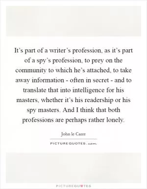 It’s part of a writer’s profession, as it’s part of a spy’s profession, to prey on the community to which he’s attached, to take away information - often in secret - and to translate that into intelligence for his masters, whether it’s his readership or his spy masters. And I think that both professions are perhaps rather lonely Picture Quote #1