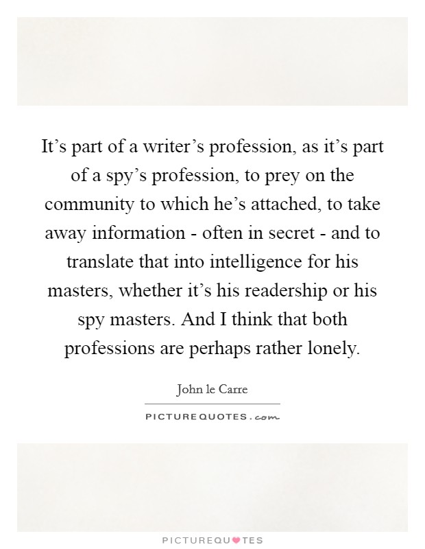 It's part of a writer's profession, as it's part of a spy's profession, to prey on the community to which he's attached, to take away information - often in secret - and to translate that into intelligence for his masters, whether it's his readership or his spy masters. And I think that both professions are perhaps rather lonely Picture Quote #1