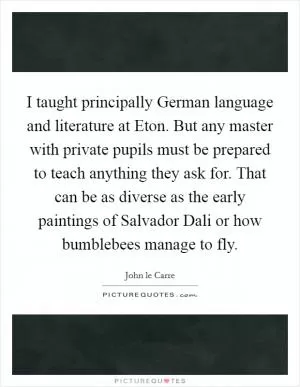 I taught principally German language and literature at Eton. But any master with private pupils must be prepared to teach anything they ask for. That can be as diverse as the early paintings of Salvador Dali or how bumblebees manage to fly Picture Quote #1