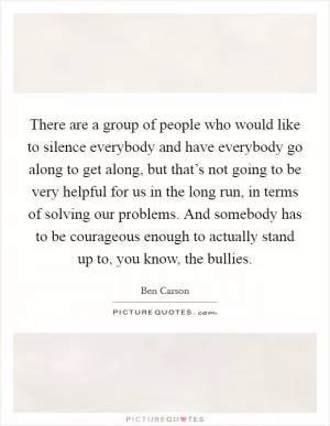 There are a group of people who would like to silence everybody and have everybody go along to get along, but that’s not going to be very helpful for us in the long run, in terms of solving our problems. And somebody has to be courageous enough to actually stand up to, you know, the bullies Picture Quote #1