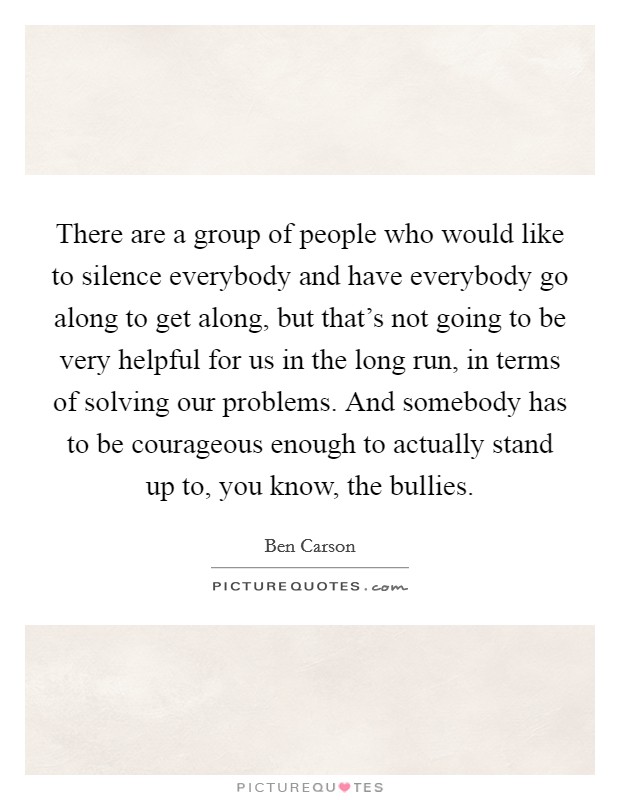 There are a group of people who would like to silence everybody and have everybody go along to get along, but that's not going to be very helpful for us in the long run, in terms of solving our problems. And somebody has to be courageous enough to actually stand up to, you know, the bullies Picture Quote #1