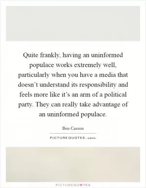 Quite frankly, having an uninformed populace works extremely well, particularly when you have a media that doesn’t understand its responsibility and feels more like it’s an arm of a political party. They can really take advantage of an uninformed populace Picture Quote #1
