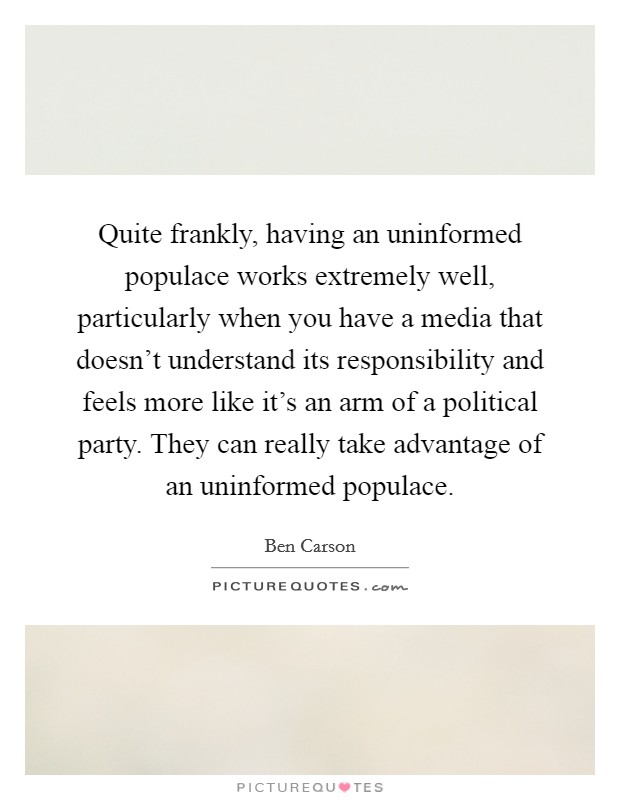 Quite frankly, having an uninformed populace works extremely well, particularly when you have a media that doesn't understand its responsibility and feels more like it's an arm of a political party. They can really take advantage of an uninformed populace Picture Quote #1