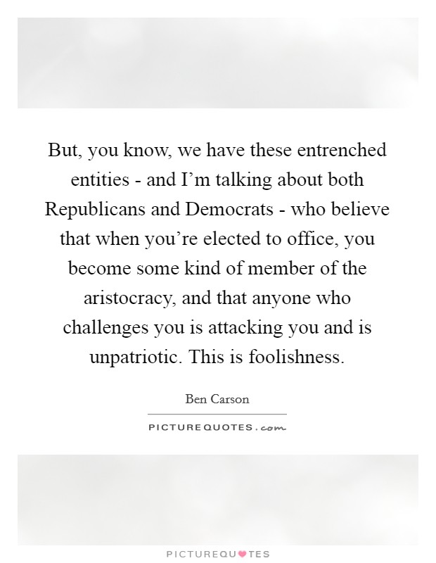 But, you know, we have these entrenched entities - and I’m talking about both Republicans and Democrats - who believe that when you’re elected to office, you become some kind of member of the aristocracy, and that anyone who challenges you is attacking you and is unpatriotic. This is foolishness Picture Quote #1