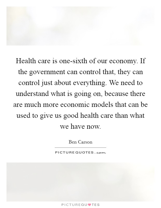 Health care is one-sixth of our economy. If the government can control that, they can control just about everything. We need to understand what is going on, because there are much more economic models that can be used to give us good health care than what we have now Picture Quote #1