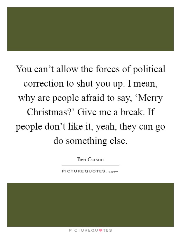 You can't allow the forces of political correction to shut you up. I mean, why are people afraid to say, ‘Merry Christmas?' Give me a break. If people don't like it, yeah, they can go do something else Picture Quote #1