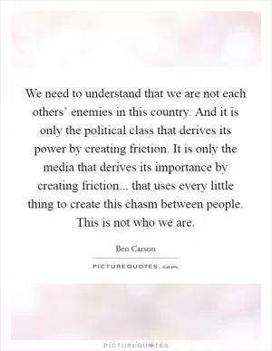 We need to understand that we are not each others’ enemies in this country. And it is only the political class that derives its power by creating friction. It is only the media that derives its importance by creating friction... that uses every little thing to create this chasm between people. This is not who we are Picture Quote #1