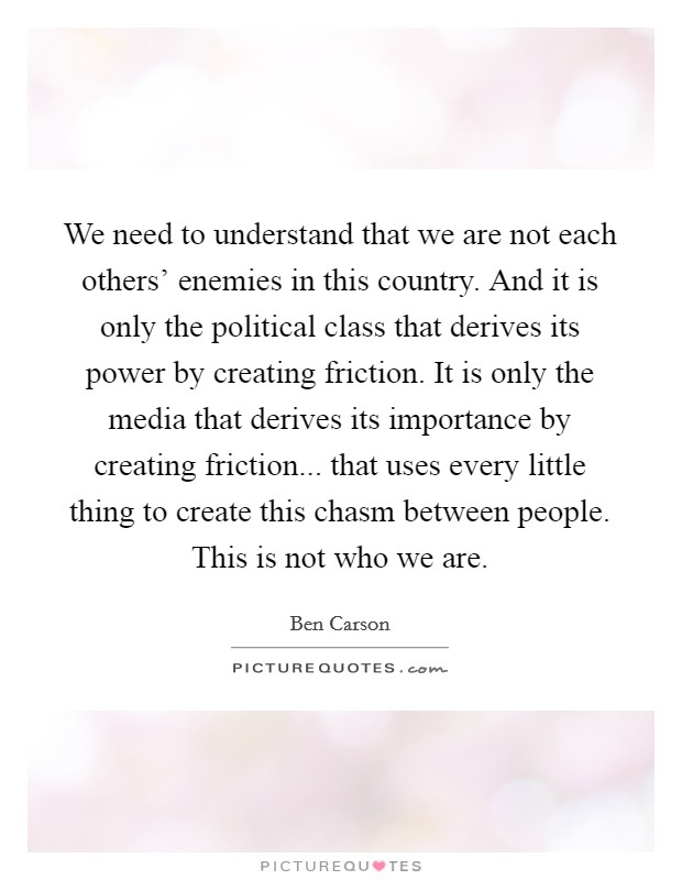 We need to understand that we are not each others' enemies in this country. And it is only the political class that derives its power by creating friction. It is only the media that derives its importance by creating friction... that uses every little thing to create this chasm between people. This is not who we are Picture Quote #1