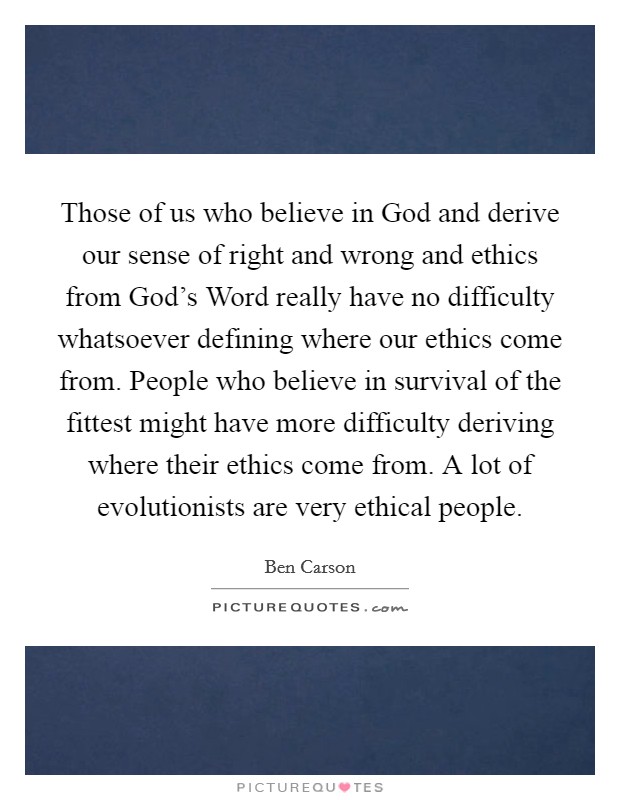 Those of us who believe in God and derive our sense of right and wrong and ethics from God's Word really have no difficulty whatsoever defining where our ethics come from. People who believe in survival of the fittest might have more difficulty deriving where their ethics come from. A lot of evolutionists are very ethical people Picture Quote #1