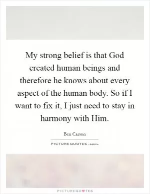 My strong belief is that God created human beings and therefore he knows about every aspect of the human body. So if I want to fix it, I just need to stay in harmony with Him Picture Quote #1