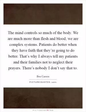 The mind controls so much of the body. We are much more than flesh and blood; we are complex systems. Patients do better when they have faith that they’re going to do better. That’s why I always tell my patients and their families not to neglect their prayers. There’s nobody I don’t say that to Picture Quote #1