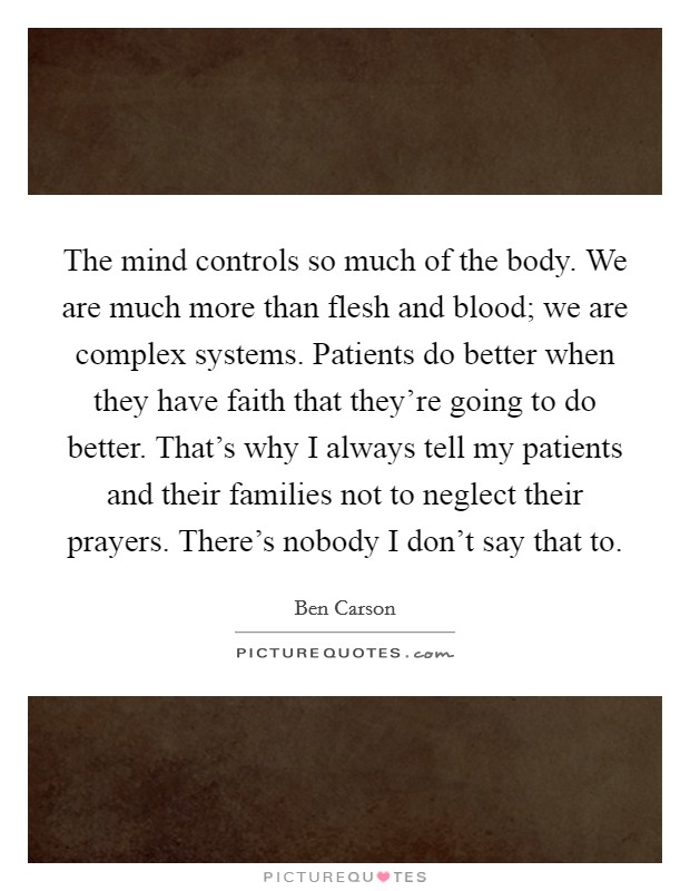 The mind controls so much of the body. We are much more than flesh and blood; we are complex systems. Patients do better when they have faith that they're going to do better. That's why I always tell my patients and their families not to neglect their prayers. There's nobody I don't say that to Picture Quote #1