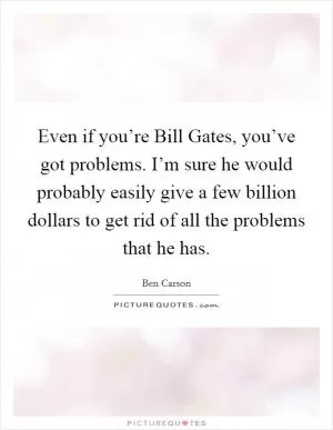 Even if you’re Bill Gates, you’ve got problems. I’m sure he would probably easily give a few billion dollars to get rid of all the problems that he has Picture Quote #1