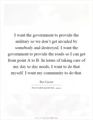 I want the government to provide the military so we don’t get invaded by somebody and destroyed. I want the government to provide the roads so I can get from point A to B. In terms of taking care of my day to day needs, I want to do that myself. I want my community to do that Picture Quote #1