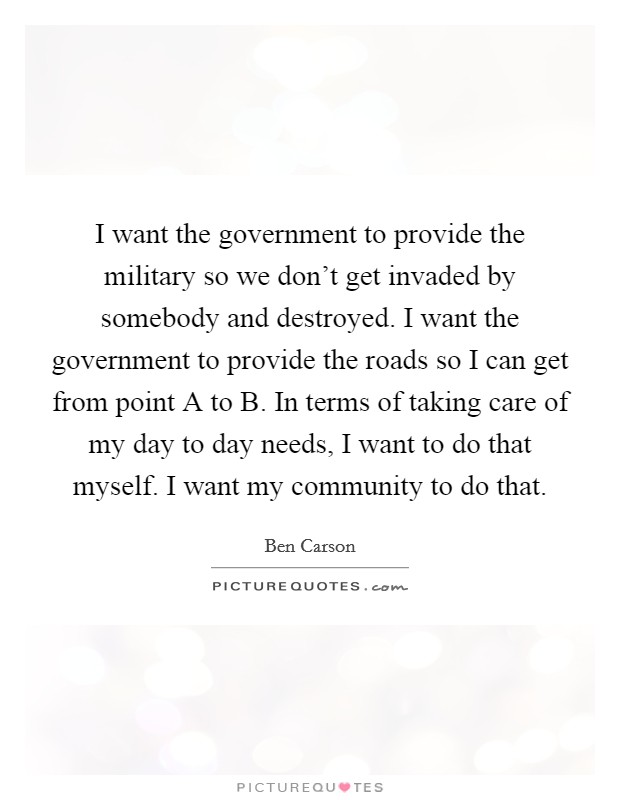 I want the government to provide the military so we don't get invaded by somebody and destroyed. I want the government to provide the roads so I can get from point A to B. In terms of taking care of my day to day needs, I want to do that myself. I want my community to do that Picture Quote #1
