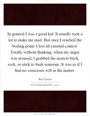 In general I was a good kid. It usually took a lot to make me mad. But once I reached the boiling point, I lost all rational control. Totally without thinking, when my anger was aroused, I grabbed the nearest brick, rock, or stick to bash someone. It was as if I had no conscious will in the matter Picture Quote #1