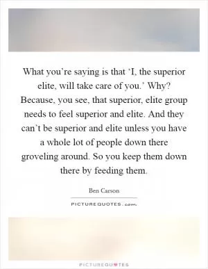 What you’re saying is that ‘I, the superior elite, will take care of you.’ Why? Because, you see, that superior, elite group needs to feel superior and elite. And they can’t be superior and elite unless you have a whole lot of people down there groveling around. So you keep them down there by feeding them Picture Quote #1