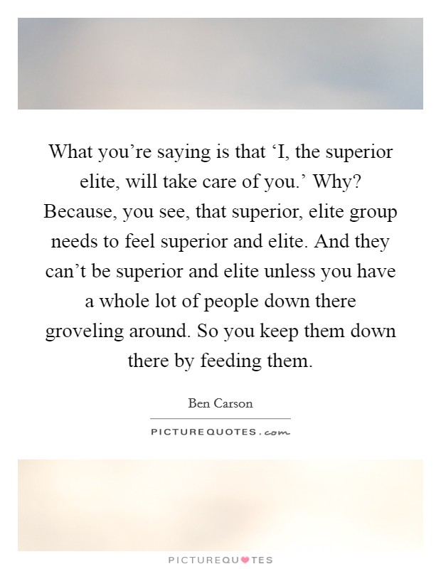 What you're saying is that ‘I, the superior elite, will take care of you.' Why? Because, you see, that superior, elite group needs to feel superior and elite. And they can't be superior and elite unless you have a whole lot of people down there groveling around. So you keep them down there by feeding them Picture Quote #1
