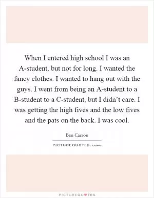 When I entered high school I was an A-student, but not for long. I wanted the fancy clothes. I wanted to hang out with the guys. I went from being an A-student to a B-student to a C-student, but I didn’t care. I was getting the high fives and the low fives and the pats on the back. I was cool Picture Quote #1