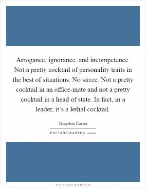 Arrogance, ignorance, and incompetence. Not a pretty cocktail of personality traits in the best of situations. No sirree. Not a pretty cocktail in an office-mate and not a pretty cocktail in a head of state. In fact, in a leader, it’s a lethal cocktail Picture Quote #1