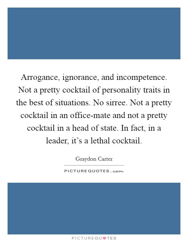 Arrogance, ignorance, and incompetence. Not a pretty cocktail of personality traits in the best of situations. No sirree. Not a pretty cocktail in an office-mate and not a pretty cocktail in a head of state. In fact, in a leader, it's a lethal cocktail Picture Quote #1